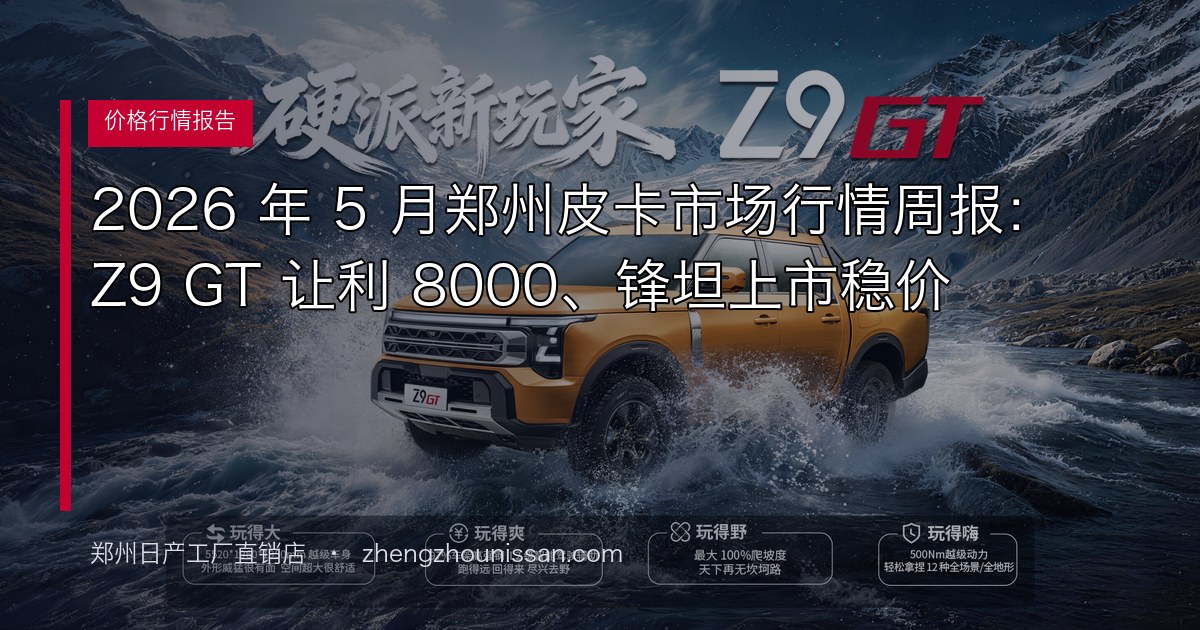 2026 年 5 月郑州皮卡市场行情周报:Z9 GT 让利 8000、锋坦上市稳价